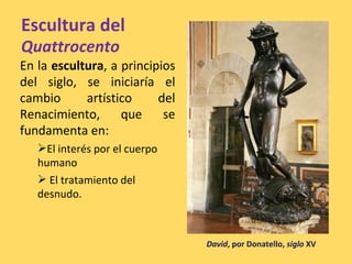 Escultura del
Quattrocento
En la escultura, a principios
del siglo, se iniciaría el
cambio artístico del
Renacimiento, que se
fundamenta en:
El interés por el cuerpo
humano
 El tratamiento del
desnudo.
David, por Donatello, siglo XV
 
