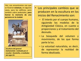 • Los principales cambios que se
producen en la escultura en los
inicios del Renacimiento son:
– El interés por el cuerpo humano,
siguiendo los modelos de la
Antigüedad Clásica, en cuanto a
proporciones y al tratamiento del
desnudo.
– La búsqueda del volumen y
movimiento, de los que forma
parte la luz.
– La voluntad naturalista, es decir,
de representar la realidad de
forma idealizada.
•Así, nos encontramos con que
se hicieron estatuas, en algunos
casos, para los edificios, pero
también sobre pedestales, para
honrar la memoria de una
persona en la ciudad.
Escultura del general
Gattamelata realizada por el
escultor Donatello, a mediados
del siglo XV.
 