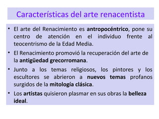 Características del arte renacentista
• El arte del Renacimiento es antropocéntrico, pone su
centro de atención en el individuo frente al
teocentrismo de la Edad Media.
• El Renacimiento promovió la recuperación del arte de
la antigüedad grecorromana.
• Junto a los temas religiosos, los pintores y los
escultores se abrieron a nuevos temas profanos
surgidos de la mitología clásica.
• Los artistas quisieron plasmar en sus obras la belleza
ideal.
 
