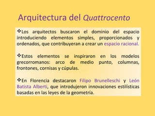 Los arquitectos buscaron el dominio del espacio
introduciendo elementos simples, proporcionados y
ordenados, que contribuyeran a crear un espacio racional.
Estos elementos se inspiraron en los modelos
grecorromanos: arco de medio punto, columnas,
frontones, cornisas y cúpulas.
En Florencia destacaron Filipo Brunelleschi y León
Batista Alberti, que introdujeron innovaciones estilísticas
basadas en las leyes de la geometría.
Arquitectura del Quattrocento
 