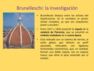 Brunelleschi: la investigación
• Brunelleschi destaca entre los artistas del
Quattrocento. Se le considera el primer
artista completo, ya que era ¡arquitecto,
pintor y escultor!
• Entre 1417 y 1420 proyectó la cúpula de la
catedral de Florencia, que se convirtió en
símbolo ciudadano de la nueva época.
• Está realizada con un sistema de nervios, al
estilo gótico, que ofrecen un perfil
apuntado, reforzados con ligaduras
horizontales concéntricas, que, en realidad,
forman una doble cúpula, con un espacio
hueco, que alivia el peso sostenido por el
tambor.
 