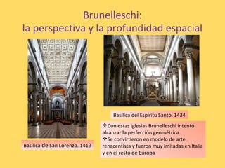 Brunelleschi:
la perspectiva y la profundidad espacial
Basílica de San Lorenzo. 1419
Basílica del Espíritu Santo. 1434
Con estas iglesias Brunelleschi intentó
alcanzar la perfección geométrica.
Se convirtieron en modelo de arte
renacentista y fueron muy imitadas en Italia
y en el resto de Europa
 