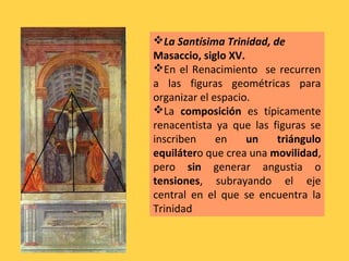La Santísima Trinidad, de
Masaccio, siglo XV.
En el Renacimiento se recurren
a las figuras geométricas para
organizar el espacio.
La composición es típicamente
renacentista ya que las figuras se
inscriben en un triángulo
equilátero que crea una movilidad,
pero sin generar angustia o
tensiones, subrayando el eje
central en el que se encuentra la
Trinidad
 
