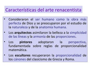 • Consideraron el ser humano como la obra más
perfecta de Dios y se preocuparon por el estudio de
la naturaleza y de la anatomía humana.
• Los arquitectos asimilaron la belleza a la simplicidad
de las líneas y la armonía de las proporciones.
• Los pintores adoptaron la perspectiva,
fundamentada sobre reglas de proporcionalidad
matemática.
• Los escultores recuperaron la proporcionalidad de
los cánones del clasicismo de Grecia y Roma.
Características del arte renacentista
 