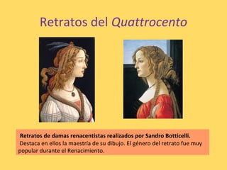 Retratos del Quattrocento
Retratos de damas renacentistas realizados por Sandro Botticelli.
Destaca en ellos la maestría de su dibujo. El género del retrato fue muy
popular durante el Renacimiento.
 
