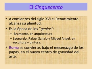 El Cinquecento
• A comienzos del siglo XVI el Renacimiento
alcanza su plenitud.
• Es la época de los “genios”:
– Bramante, en arquitectura
– Leonardo, Rafael Sanzio y Miguel Ángel, en
escultura y pintura.
• Roma se convierte, bajo el mecenazgo de los
papas, en el nuevo centro de gravedad del
arte.
 