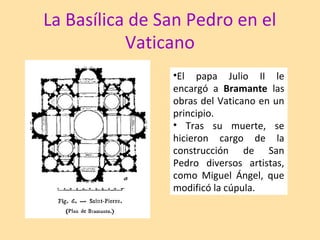 La Basílica de San Pedro en el
Vaticano
•El papa Julio II le
encargó a Bramante las
obras del Vaticano en un
principio.
• Tras su muerte, se
hicieron cargo de la
construcción de San
Pedro diversos artistas,
como Miguel Ángel, que
modificó la cúpula.
 