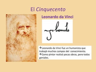 El Cinquecento
Leonardo da Vinci
Leonardo da Vinci fue un humanista que
trabajó muchos campos del conocimiento.
Como pintor realizó pocas obras, pero todas
geniales.
 