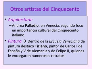 Otros artistas del Cinquecento
• Arquitectura:
–Andrea Palladio, en Venecia, segundo foco
en importancia cultural del Cinquecento
italiano.
• Pintura  Dentro de la Escuela Veneciana de
pintura destacó Tiziano, pintor de Carlos I de
España y V de Alemania y de Felipe II, quienes
le encargaron numerosos retratos.
 