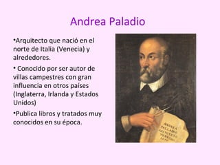 Andrea Paladio
•Arquitecto que nació en el
norte de Italia (Venecia) y
alrededores.
• Conocido por ser autor de
villas campestres con gran
influencia en otros países
(Inglaterra, Irlanda y Estados
Unidos)
•Publica libros y tratados muy
conocidos en su época.
 
