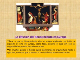 La difusión del Renacimiento en Europa
Pese a que el Renacimiento vive su mayor esplendor en Italia, se
expande al resto de Europa, sobre todo, durante el siglo XVI con las
singularidades propias de cada territorio.
En muchos países el Gótico siguió dominando la arquitectura hasta el
siglo XVII, mientras que la pintura sí se vio influida por el nuevo estilo.
 