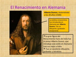 El Renacimiento en Alemania
Alberto Durero, Autorretrato
a los 28 años (1500)
La estética renacentista
fue introducida en
Alemania por Alberto
Durero. Fue un
dibujante y grabador
excepcional.
La gran figura del
Renacimiento fuera de Italia fue
el pintor Alberto Durero, que
introdujo este estilo en Alemania
tras sus viajes a Italia.
 Fue un excelente dibujante,
grabador y retratista.
 