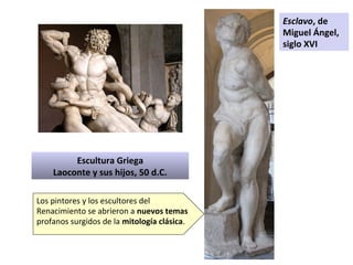 Escultura Griega
Laoconte y sus hijos, 50 d.C.
Esclavo, de
Miguel Ángel,
siglo XVI
Los pintores y los escultores del
Renacimiento se abrieron a nuevos temas
profanos surgidos de la mitología clásica.
 