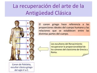 La recuperación del arte de la
Antigüedad Clásica
Canon de Policleto,
escultor clásico griego
del siglo V a.C.
El canon griego hace referencia a las
proporciones ideales del cuerpo humano y las
relaciones que se establecen entre las
distintas partes del cuerpo.
Los escultores del Renacimiento
recuperaron la proporcionalidad de
los cánones del clasicismo de Grecia y
Roma.
 