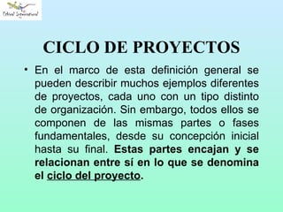 CICLO DE PROYECTOS En el marco de esta definición general se pueden describir muchos ejemplos diferentes de proyectos, cada uno con un tipo distinto de organización. Sin embargo, todos ellos se componen de las mismas partes o fases fundamentales, desde su concepción inicial hasta su final.  Estas partes encajan y se relacionan entre sí en lo que se denomina el  ciclo del proyecto . 
