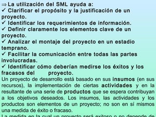    La utilización del  S ML ayuda a:    Clarificar el propósito y la justificación de un proyecto.    Identificar los requerimientos de información.    Definir claramente los elementos clave de un proyecto.    Analizar el montaje del proyecto en un estadio temprano.    Facilitar la comunicación entre todas las partes involucradas.    Identificar cómo deberían medirse los éxitos y los fracasos del  proyecto. Un proyecto de desarrollo está basado en sus  insumos  (en sus recursos), la implementación de ciertas  actividades  y en la resultante de una serie de  productos  que se espera contribuyan a los objetivos deseados. Los insumos, las actividades y los productos son elementos de un proyecto; no son en sí mismos una medida de éxito o fracaso. La medida en la cual un proyecto será exitoso o no depende de una número de factores que pueden ser controlados por el gerenciamiento del proyecto y de un número de  factores externos  que  pueden hacer que el proyecto fracase incluso si se lo implementa como se lo había planificado. 