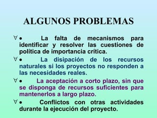 ALGUNOS PROBLEMAS            La falta de mecanismos para identificar y resolver las cuestiones de política de importancia crítica.             La disipación de los recursos naturales si los proyectos no responden a las necesidades reales.              La aceptación a corto plazo, sin que se disponga de recursos suficientes para mantenerlos a largo plazo.              Conflictos con otras actividades durante la ejecución del proyecto. 