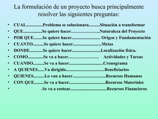 La formulación de un proyecto busca principalmente resolver las siguientes preguntas: CUAL...............Problema se solucionara..........Situación a transformar QUE.................Se quiere hacer………………..Naturaleza del Proyecto POR QUE........Se quiere hacer.......................... Origen y Fundamentación CUANTO..........Se quiere hacer..........................Metas DONDE............Se quiere hacer..........................Localización física. COMO..............Se va a hacer…………………  Actividades y Tareas CUANDO..........Se va a hacer...............................Cronograma A QUIENES......Va dirigido...................................Beneficiarios QUIENES..........Lo van a hacer..............................Recursos Humanos CON QUE.........Se va a hacer.................................Recursos Materiales .Se va a costear.................................Recursos Financieros 