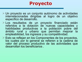 Proyecto Un proyecto es un conjunto autónomo de actividades interrelacionadas dirigidas al logro de un objetivo específico de desarrollo.  Los resultados de un proyecto financiado están referidos a la dotación de nuevas capacidades y habilidades productivas a la población pobre del ámbito rural y urbano que permitan mejorar la empleabilidad, los ingresos y su competitividad. Esto se reflejan en los Componentes de los proyectos, los cuales por lo general se refieren a la cadena de valor del proceso productivo  de las actividades que desarrollan los beneficiarios   .  