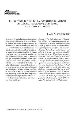 Núm. 11, julio-diciembre 2004




        EL CONTROL DIFUSO DE LA CONSTITUCIONALIDAD
              EN MÉXICO. REFLEXIONES EN TORNO
                    A LA TESIS P./J. 38/2002


                                                              Rubén A. SÁNCHEZ GIL*

 RESUMEN: El control difuso de la constitu-       ABSTRACT: The judicial review of legisla-
 cionalidad ha sido objeto de un largo debate     tion (diffuse control) has been matter of a
 en México, hasta que la Suprema Corte de         long debate in Mexico, until the Supreme
 Justicia de la Nación interpretó el artículo     Court of Justice made an interpretation
 133 constitucional en el sentido de que no       regarding article 133 of the Constitution in
 faculta a las autoridades ordinarias a decla-    the sense that ordinary authorities are not
 rar ante sí la inconstitucionalidad de alguna    allowed to declare the unconstitutionality
 ley o acto. Hace poco más de un año, este        of some law or act. More than a year ago,
 alto tribunal emitió una tesis jurispruden-      Supreme Court established a reiterated
 cial que, aunque reitera la tradicional opi-     criteria (jurisprudential thesis) which
 nión judicial sobre el control difuso,           although maintains traditional judicial
 autoriza al Tribunal Federal de Justicia Fis-    opinion on review of legislation, authorizes
 cal y Administrativa a omitir la aplicación      Tax and Administrative Justice Federal
 de una norma declarada inconstitucional          Court to omit the application of an act
 por la jurisprudencia de la Suprema Corte        declared unconstitutional by a reiterated
 de Justicia de la Nación, cuyas consecuen-       criteria of the Supreme Court of Justice,
 cias merecen ponderación por su importan-        whose consequences deserve reflection
 cia para la eficacia práctica del artículo 133   because of their importance for the
 de la Constitución mexicana en relación          practical effectiveness of article 133 with
 con el control difuso.                           regard to judicial review of legislation.




    * Profesor de la Facultad de Derecho de la UNAM.
 