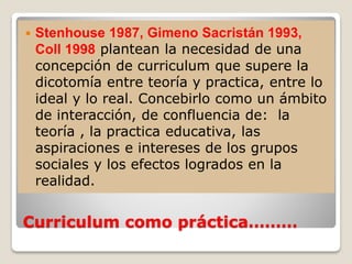 Curriculum como práctica………
 Stenhouse 1987, Gimeno Sacristán 1993,
Coll 1998 plantean la necesidad de una
concepción de curriculum que supere la
dicotomía entre teoría y practica, entre lo
ideal y lo real. Concebirlo como un ámbito
de interacción, de confluencia de: la
teoría , la practica educativa, las
aspiraciones e intereses de los grupos
sociales y los efectos logrados en la
realidad.
 