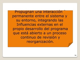 14
Propugnan una interacción `
permanente entre el sistema y
su entorno, integrando las
Influencias externas en el
propio desarrollo del programa
que está abierto a un proceso
continuo de revisión y
reorganización.
 