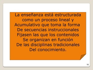 16
La enseñanza está estructurada
como un proceso lineal y
Acumulativo que toma la forma
De secuencias instruccionales
Fijasen las que los contenidos
Se organizan en función
De las disciplinas tradicionales
Del conocimiento.
 