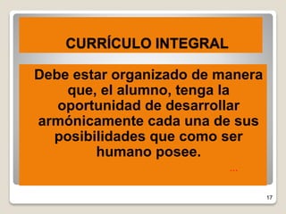 17
CURRÍCULO INTEGRAL
 Debe estar organizado de manera
que, el alumno, tenga la
oportunidad de desarrollar
armónicamente cada una de sus
posibilidades que como ser
humano posee.
…
 