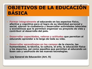 OBJETIVOS DE LA EDUCACIÓN
BÁSICA

 Formar integralmente al educando en los aspectos físico,
afectivo y cognitivo para el logro de su identidad personal y
social, ejercer la ciudadanía y desarrollar actividades laborales
y económicas que le permitan organizar su proyecto de vida y
contribuir al desarrollo del país.
 Desarrollar capacidades, valores y actitudes que permitan al
educando aprender a lo largo de toda su vida.
 Desarrollar aprendizajes en los campos de la ciencia, las
humanidades, la técnica, la cultura, el arte, la educación física
y los deportes, así como aquellos que permitan al educando un
buen uso y usufructo de las nuevas tecnologías.
Ley General de Educación (Art. 9)
 