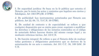 I. De seguridad jurídica: Se basa en la fe pública que ostenta el
Notario, por lo tanto los actos y contratos que legaliza son ciertos y
fidedignos. Art 186 CPCyM. 2 CPRG.
J. De publicidad: Los instrumentos autorizados por Notario son
públicos. Art 22, 68, 73, 75 C.N. 30 CPRG.
K. De unidad de contexto o de especialidad: se refiere a que
cualquier disposición que se emita para crear, suprimir o modificar
los derechos y obligaciones de los notarios contenidos en el código
de notariado deben hacerse dentro del mismo cuerpo legal y no
mediante reformas tácitas. Art 110 C.N.
L. De función integral: Se refiere a que el Notario debe de realizar
todas gestiones y obligaciones posteriores que se deriven de la
autorización de un acto o contrato. Art 101 C.C. 38, 189 LOJ. 38
C.N.
 