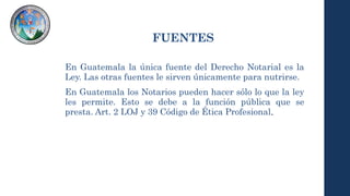 FUENTES
En Guatemala la única fuente del Derecho Notarial es la
Ley. Las otras fuentes le sirven únicamente para nutrirse.
En Guatemala los Notarios pueden hacer sólo lo que la ley
les permite. Esto se debe a la función pública que se
presta. Art. 2 LOJ y 39 Código de Ética Profesional.
 