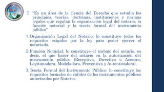 “Es un área de la ciencia del Derecho que estudia los
principios, teorías, doctrinas, instituciones y normas
legales que regulan la organización legal del notario, la
función notarial y la teoría formal del instrumento
público”
1.Organización Legal del Notario: lo constituye todos los
requisitos exigidos por la ley para poder ejercer el
notariado.
2.Función Notarial: lo constituye el trabajo del notario, es
decir, el que hacer del notario en la autorización del
instrumento público (Receptiva, Directiva o Asesora,
Legitimadora, Modeladora, Preventiva y Autenticadora).
3.Teoría Formal del Instrumento Público: lo constituye los
requisitos formales de validez de los instrumentos públicos
autorizados por Notario.
 