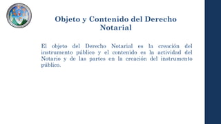 Objeto y Contenido del Derecho
Notarial
El objeto del Derecho Notarial es la creación del
instrumento público y el contenido es la actividad del
Notario y de las partes en la creación del instrumento
público.
 