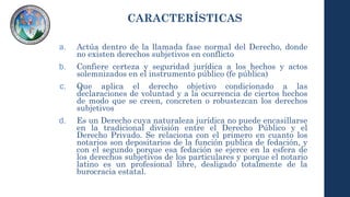 CARACTERÍSTICAS
a. Actúa dentro de la llamada fase normal del Derecho, donde
no existen derechos subjetivos en conflicto
b. Confiere certeza y seguridad jurídica a los hechos y actos
solemnizados en el instrumento público (fe pública)
c. Que aplica el derecho objetivo condicionado a las
declaraciones de voluntad y a la ocurrencia de ciertos hechos
de modo que se creen, concreten o robustezcan los derechos
subjetivos
d. Es un Derecho cuya naturaleza jurídica no puede encasillarse
en la tradicional división entre el Derecho Público y el
Derecho Privado. Se relaciona con el primero en cuanto los
notarios son depositarios de la función publica de fedación, y
con el segundo porque esa fedación se ejerce en la esfera de
los derechos subjetivos de los particulares y porque el notario
latino es un profesional libre, desligado totalmente de la
burocracia estatal.
 