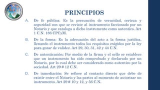 PRINCIPIOS
A. De fe pública: Es la presunción de veracidad, certeza y
seguridad con que se reviste al instrumento faccionado por un
Notario y que cataloga a dicho instrumento como autentico. Art
1 C.N. 186 CPCyM.
B. De la forma: Es la adecuación del acto a la forma jurídica,
llenando el instrumento todos los requisitos exigidos por la ley
para gozar de validez. Art 29, 30, 31, 42 y 44 C.N.
C. De autenticación: Por medio de la firma y el sello se establece
que un instrumento ha sido comprobado y declarado por un
Notario, por lo cual debe ser considerado como autentico por la
sociedad. Art 29 # 12 C.N.
D. De inmediación: Se refiere al contacto directo que debe de
existir entre el Notario y las partes al momento de autorizar un
instrumento. Art 29 # 10 y 12, y 56 C.N.
 