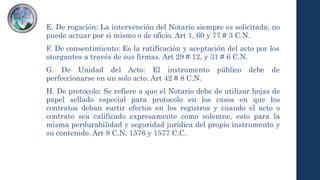 E. De rogación: La intervención del Notario siempre es solicitada, no
puede actuar por si mismo o de oficio. Art 1, 60 y 77 # 3 C.N.
F. De consentimiento: Es la ratificación y aceptación del acto por los
otorgantes a través de sus firmas. Art 29 # 12, y 31 # 6 C.N.
G. De Unidad del Acto: El instrumento público debe de
perfeccionarse en un solo acto. Art 42 # 8 C.N.
H. De protocolo: Se refiere a que el Notario debe de utilizar hojas de
papel sellado especial para protocolo en los casos en que los
contratos deban surtir efectos en los registros y cuando el acto o
contrato sea calificado expresamente como solemne, esto para la
misma perdurabilidad y seguridad jurídica del propio instrumento y
su contenido. Art 8 C.N. 1576 y 1577 C.C.
 