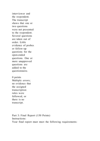 interviewer and
the respondent.
The transcript
shows that one or
two questions
were not presented
to the respondent.
Several questions
are taken out of
order. Little
evidence of probes
or follow-up
questions for the
open-ended
questions. One or
more unapproved
questions are
added to the
questionnaire.
0 points
Multiple errors;
no evidence that
the assigned
transcription
rules were
followed, or
there is no
transcript.
Part 3: Final Report (150 Points)
Instructions:
Your final report must meet the following requirements:
 