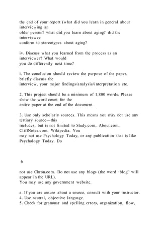 the end of your report (what did you learn in general about
interviewing an
older person? what did you learn about aging? did the
interviewee
conform to stereotypes about aging?
iv. Discuss what you learned from the process as an
interviewer? What would
you do differently next time?
i. The conclusion should review the purpose of the paper,
briefly discuss the
interview, your major findings/analysis/interpretation etc.
2. This project should be a minimum of 1,800 words. Please
show the word count for the
entire paper at the end of the document.
3. Use only scholarly sources. This means you may not use any
tertiary source—this
includes, but is not limited to Study.com, About.com,
CliffNotes.com, Wikipedia. You
may not use Psychology Today, or any publication that is like
Psychology Today. Do
6
not use Chron.com. Do not use any blogs (the word “blog” will
appear in the URL).
You may use any government website.
a. If you are unsure about a source, consult with your instructor.
4. Use neutral, objective language.
5. Check for grammar and spelling errors, organization, flow,
 