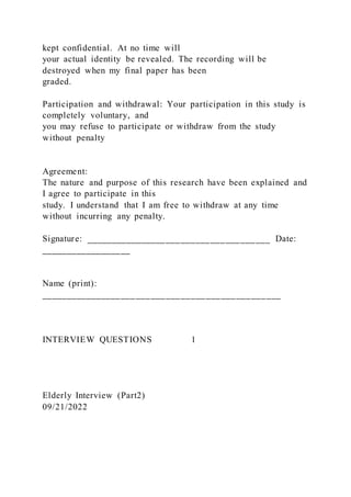 kept confidential. At no time will
your actual identity be revealed. The recording will be
destroyed when my final paper has been
graded.
Participation and withdrawal: Your participation in this study is
completely voluntary, and
you may refuse to participate or withdraw from the study
without penalty
Agreement:
The nature and purpose of this research have been explained and
I agree to participate in this
study. I understand that I am free to withdraw at any time
without incurring any penalty.
Signature: _____________________________________ Date:
__________________
Name (print):
________________________________________________
INTERVIEW QUESTIONS 1
Elderly Interview (Part2)
09/21/2022
 