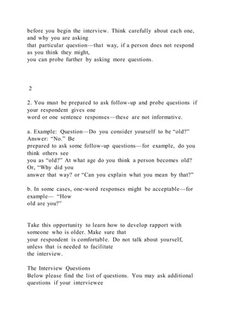 before you begin the interview. Think carefully about each one,
and why you are asking
that particular question—that way, if a person does not respond
as you think they might,
you can probe further by asking more questions.
2
2. You must be prepared to ask follow-up and probe questions if
your respondent gives one
word or one sentence responses—these are not informative.
a. Example: Question—Do you consider yourself to be “old?”
Answer: “No.” Be
prepared to ask some follow-up questions—for example, do you
think others see
you as “old?” At what age do you think a person becomes old?
Or, “Why did you
answer that way? or “Can you explain what you mean by that?”
b. In some cases, one-word responses might be acceptable—for
example— “How
old are you?”
Take this opportunity to learn how to develop rapport with
someone who is older. Make sure that
your respondent is comfortable. Do not talk about yourself,
unless that is needed to facilitate
the interview.
The Interview Questions
Below please find the list of questions. You may ask additional
questions if your interviewee
 