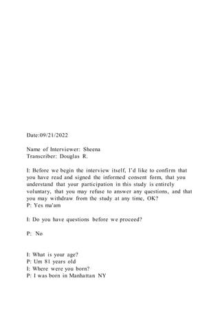 Date:09/21/2022
Name of Interviewer: Sheena
Transcriber: Douglas R.
I: Before we begin the interview itself, I’d like to confirm that
you have read and signed the informed consent form, that you
understand that your participation in this study is entirely
voluntary, that you may refuse to answer any questions, and that
you may withdraw from the study at any time, OK?
P: Yes ma'am
I: Do you have questions before we proceed?
P: No
I: What is your age?
P: Um 81 years old
I: Where were you born?
P: I was born in Manhattan NY
 