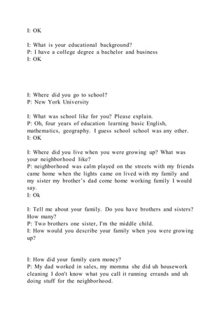I: OK
I: What is your educational background?
P: I have a college degree a bachelor and business
I: OK
I: Where did you go to school?
P: New York University
I: What was school like for you? Please explain.
P: Oh, four years of education learning basic English,
mathematics, geography. I guess school school was any other.
I: OK
I: Where did you live when you were growing up? What was
your neighborhood like?
P: neighborhood was calm played on the streets with my friends
came home when the lights came on lived with my family and
my sister my brother’s dad come home working family I would
say.
I: Ok
I: Tell me about your family. Do you have brothers and sisters?
How many?
P: Two brothers one sister, I'm the middle child.
I: How would you describe your family when you were growing
up?
I: How did your family earn money?
P: My dad worked in sales, my momma she did uh housework
cleaning I don't know what you call it running errands and uh
doing stuff for the neighborhood.
 