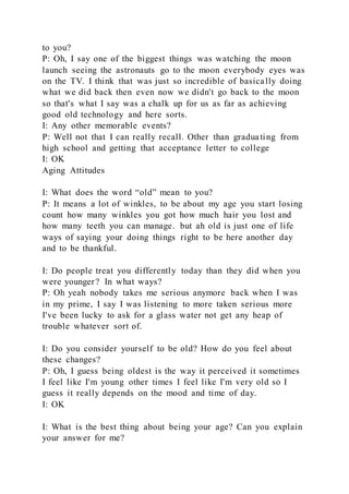 to you?
P: Oh, I say one of the biggest things was watching the moon
launch seeing the astronauts go to the moon everybody eyes was
on the TV. I think that was just so incredible of basically doing
what we did back then even now we didn't go back to the moon
so that's what I say was a chalk up for us as far as achieving
good old technology and here sorts.
I: Any other memorable events?
P: Well not that I can really recall. Other than graduating from
high school and getting that acceptance letter to college
I: OK
Aging Attitudes
I: What does the word “old” mean to you?
P: It means a lot of winkles, to be about my age you start losing
count how many winkles you got how much hair you lost and
how many teeth you can manage. but ah old is just one of life
ways of saying your doing things right to be here another day
and to be thankful.
I: Do people treat you differently today than they did when you
were younger? In what ways?
P: Oh yeah nobody takes me serious anymore back when I was
in my prime, I say I was listening to more taken serious more
I've been lucky to ask for a glass water not get any heap of
trouble whatever sort of.
I: Do you consider yourself to be old? How do you feel about
these changes?
P: Oh, I guess being oldest is the way it perceived it sometimes
I feel like I'm young other times I feel like I'm very old so I
guess it really depends on the mood and time of day.
I: OK
I: What is the best thing about being your age? Can you explain
your answer for me?
 