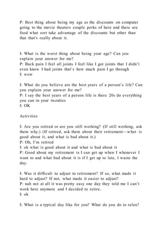 P: Best thing about being my age as the discounts on computer
going to the movie theaters couple perks of here and there are
food what sort take advantage of the discounts but other than
that that's really about it.
I: What is the worst thing about being your age? Can you
explain your answer for me?
P: Back pain I feel all joints I feel like I got joints that I didn’t
even know I had joints that’s how much pain I go through
I: wow
I: What do you believe are the best years of a person’s life? Can
you explain your answer for me?
P: I say the best years of a person life is there 20s do everything
you can in your twenties
I: OK
Activities
I: Are you retired or are you still working? (If still working, ask
them why.) (If retired, ask them about their retirement—what is
good about it, and what is bad about it.)
P: Oh, I’m retired
I: ok what is good about it and what is bad about it
P: Good about my retirement is I can get up when I whenever I
want to and what bad about it is if I get up to late, I waste the
day.
I: Was it difficult to adjust to retirement? If so, what made it
hard to adjust? If not, what made it easier to adjust?
P: nah not at all it was pretty easy one day they told me I can’t
work here anymore and I decided to retire.
I: ok
I: What is a typical day like for you? What do you do to relax?
 