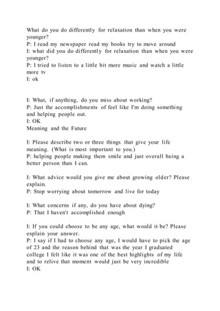 What do you do differently for relaxation than when you were
younger?
P: I read my newspaper read my books try to move around
I: what did you do differently for relaxation than when you were
younger?
P: I tried to listen to a little bit more music and watch a little
more tv
I: ok
I: What, if anything, do you miss about working?
P: Just the accomplishments of feel like I'm doing something
and helping people out.
I: OK
Meaning and the Future
I: Please describe two or three things that give your life
meaning. (What is most important to you.)
P: helping people making them smile and just overall being a
better person than I can.
I: What advice would you give me about growing older? Please
explain.
P: Stop worrying about tomorrow and live for today
I: What concerns if any, do you have about dying?
P: That I haven't accomplished enough
I: If you could choose to be any age, what would it be? Please
explain your answer.
P: I say if I had to choose any age, I would have to pick the age
of 23 and the reason behind that was the year I graduated
college I felt like it was one of the best highlights of my life
and to relive that moment would just be very incredible
I: OK
 