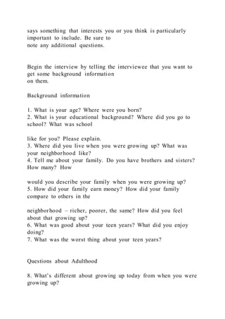 says something that interests you or you think is particularly
important to include. Be sure to
note any additional questions.
Begin the interview by telling the interviewee that you want to
get some background information
on them.
Background information
1. What is your age? Where were you born?
2. What is your educational background? Where did you go to
school? What was school
like for you? Please explain.
3. Where did you live when you were growing up? What was
your neighborhood like?
4. Tell me about your family. Do you have brothers and sisters?
How many? How
would you describe your family when you were growing up?
5. How did your family earn money? How did your family
compare to others in the
neighborhood – richer, poorer, the same? How did you feel
about that growing up?
6. What was good about your teen years? What did you enjoy
doing?
7. What was the worst thing about your teen years?
Questions about Adulthood
8. What’s different about growing up today from when you were
growing up?
 