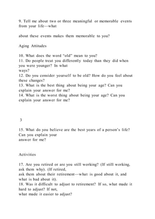 9. Tell me about two or three meaningful or memorable events
from your life—what
about these events makes them memorable to you?
Aging Attitudes
10. What does the word “old” mean to you?
11. Do people treat you differently today than they did when
you were younger? In what
ways?
12. Do you consider yourself to be old? How do you feel about
these changes?
13. What is the best thing about being your age? Can you
explain your answer for me?
14. What is the worst thing about being your age? Can you
explain your answer for me?
3
15. What do you believe are the best years of a person’s life?
Can you explain your
answer for me?
Activities
17. Are you retired or are you still working? (If still working,
ask them why). (If retired,
ask them about their retirement—what is good about it, and
what is bad about it).
18. Was it difficult to adjust to retirement? If so, what made it
hard to adjust? If not,
what made it easier to adjust?
 
