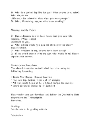 19. What is a typical day like for you? What do you do to relax?
What do you do
differently for relaxation than when you were younger?
20. What, if anything, do you miss about working?
Meaning and the Future
21. Please describe two or three things that give your life
meaning. (What is most
important to you).
22. What advice would you give me about growing older?
Please explain.
24. What concerns if any, do you have about dying?
25. If you could choose to be any age, what would it be? Please
explain your answer.
Transcription Procedures
You should transcribe an individual interview using the
following formatting:
• Times New Roman 12-point face-font
• One-inch top, bottom, right, and left margins
• All text should begin at the left-hand margin (no indents)
• Entire document should be left-justified
Please make sure you download and follow the Qualitative Data
Preparation and Transcription
Procedure.
Grading:
See the rubric for grading criteria.
Submission:
 