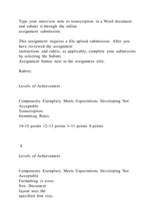 Type your interview note or transcription in a Word document
and submit it through the online
assignment submission.
This assignment requires a file upload submission. After you
have reviewed the assignment
instructions and rubric, as applicable, complete your submission
by selecting the Submit
Assignment button next to the assignment title.
Rubric:
Levels of Achievement
Components Exemplary Meets Expectations Developing Not
Acceptable
Transcription
formatting Rules
14-15 points 12-13 points 1-11 points 0 points
4
Levels of Achievement
Components Exemplary Meets Expectations Developing Not
Acceptable
Formatting is error-
free. Document
layout uses the
specified font size,
 