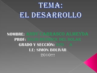 TEMA:EL DESARROLLO NOMBRE: ANDY CARRASCO ALMEYDA PROF: TULIO RENWICK DEL SOLAR GRADO Y SECCIÒN: 4TO ``A´´ I.E: SIMÒN BOLIVAR 2010!!! 